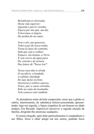 Francisco Cândido Xavier - Nosso Lar - pelo Espírito André Luiz 236
Relembram as alvoradas
Desta vida superior;
Aguarda o porvir risonho,
Espera por nós que, um dia,
Volveremos à alegria
Do jardim do teu amor.
Vem a nós, pai generoso,
Volta à paz do nosso ninho,
Torna às luzes do caminho,
Inda que seja a sonhar;
Esquece, um minuto, a Terra
E vem sorver da água pura
De consolo e de ternura
Das fontes de "Nosso Lar".
Nossa casa não te olvida
O sacrifício, a bondade,
A sublime claridade
De tuas lições no bem;
Atravessa a sombra espessa,
Vence, pai, a carne estranha,
Sobe ao cume da montanha,
Vem conosco orar também.
Às derradeiras notas da bela composição, notei que o globo se
cobria, interiormente, de substância leitoso-acinzentada, apresen-
tando, logo em seguida, a figura simpática de um homem na idade
madura. Era Ricardo. Impossível descrever a sagrada emoção da
família, dirigindo-lhe amorosas saudações.
O recém-chegado, após falar particularmente à companheira e
aos filhos, fixou o olhar amigo em nós outros, pedindo fosse
 