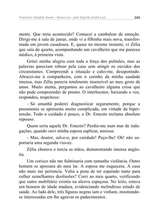 Francisco Cândido Xavier - Nosso Lar - pelo Espírito André Luiz 240
mente. Que teria acontecido? Comecei a cambalear de emoção.
Dirigi-me à sala de jantar, onde vi a filhinha mais nova, transfor-
mada em jovem casadoura. E, quase no mesmo instante, vi Zélia
que saía do quarto, acompanhando um cavalheiro que me pareceu
médico, à primeira vista.
Gritei minha alegria com toda a força dos pulmões, mas as
palavras pareciam reboar pela casa sem atingir os ouvidos dos
circunstantes. Compreendi a situação e calei-me, desapontado.
Abracei-me à companheira, com o carinho da minha saudade
imensa, mas Zélia parecia totalmente insensível ao meu gesto de
amor. Muito atenta, perguntou ao cavalheiro alguma coisa que
não pude compreender de pronto. O interlocutor, baixando a voz,
respondeu, respeitoso:
– Só amanhã poderei diagnosticar seguramente, porque a
pneumonia se apresenta muito complicada, em virtude da hiper-
tensão. Todo o cuidado é pouco, o Dr. Ernesto reclama absoluto
repouso.
Quem seria aquele Dr. Ernesto? Perdia-me num mar de inda-
gações, quando ouvi minha esposa suplicar, ansiosa:
– Mas, doutor, salve-o, por caridade! Peço-lhe! Oh! não su-
portaria uma segunda viuvez.
Zélia chorava e torcia as mãos, demonstrando imensa angús-
tia.
Um corisco não me fulminaria com tamanha violência. Outro
homem se apossara do meu lar. A esposa me esquecera. A casa
não mais me pertencia. Valia a pena de ter esperado tanto para
colher semelhantes desilusões? Corri ao meu quarto, verificando
que outro mobiliário existia na alcova espaçosa. No leito, estava
um homem de idade madura, evidenciando melindroso estado de
saúde. Ao lado dele, três figuras negras iam e vinham, mostrando-
se interessadas em lhe agravar os padecimentos.
 