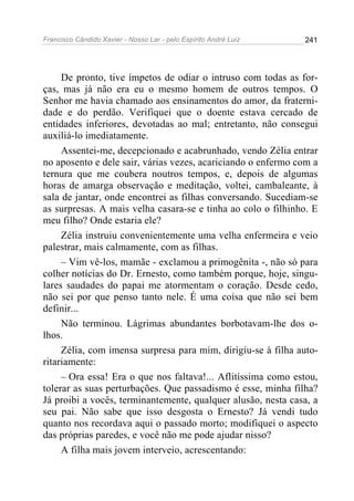Francisco Cândido Xavier - Nosso Lar - pelo Espírito André Luiz 241
De pronto, tive ímpetos de odiar o intruso com todas as for-
ças, mas já não era eu o mesmo homem de outros tempos. O
Senhor me havia chamado aos ensinamentos do amor, da fraterni-
dade e do perdão. Verifiquei que o doente estava cercado de
entidades inferiores, devotadas ao mal; entretanto, não consegui
auxiliá-lo imediatamente.
Assentei-me, decepcionado e acabrunhado, vendo Zélia entrar
no aposento e dele sair, várias vezes, acariciando o enfermo com a
ternura que me coubera noutros tempos, e, depois de algumas
horas de amarga observação e meditação, voltei, cambaleante, à
sala de jantar, onde encontrei as filhas conversando. Sucediam-se
as surpresas. A mais velha casara-se e tinha ao colo o filhinho. E
meu filho? Onde estaria ele?
Zélia instruiu convenientemente uma velha enfermeira e veio
palestrar, mais calmamente, com as filhas.
– Vim vê-los, mamãe - exclamou a primogênita -, não só para
colher notícias do Dr. Ernesto, como também porque, hoje, singu-
lares saudades do papai me atormentam o coração. Desde cedo,
não sei por que penso tanto nele. É uma coisa que não sei bem
definir...
Não terminou. Lágrimas abundantes borbotavam-lhe dos o-
lhos.
Zélia, com imensa surpresa para mim, dirigiu-se à filha auto-
ritariamente:
– Ora essa! Era o que nos faltava!... Aflitíssima como estou,
tolerar as suas perturbações. Que passadismo é esse, minha filha?
Já proibi a vocês, terminantemente, qualquer alusão, nesta casa, a
seu pai. Não sabe que isso desgosta o Ernesto? Já vendi tudo
quanto nos recordava aqui o passado morto; modifiquei o aspecto
das próprias paredes, e você não me pode ajudar nisso?
A filha mais jovem interveio, acrescentando:
 