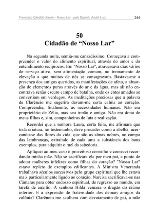 Francisco Cândido Xavier - Nosso Lar - pelo Espírito André Luiz 244
50
Cidadão de “Nosso Lar”
Na segunda noite, sentia-me cansadíssimo. Começava a com-
preender o valor do alimento espiritual, através do amor e do
entendimento recíprocos. Em "Nosso Lar", atravessava dias vários
de serviço ativo, sem alimentação comum, no treinamento de
elevação a que muitos de nós se consagravam. Bastava-me a
presença dos amigos queridos, as manifestações de afeto, a absor-
ção de elementos puros através do ar e da água, mas ali não en-
contrava senão escuro campo de batalha, onde os entes amados se
convertiam em verdugos. As meditações preciosas que a palavra
de Clarêncio me sugerira davam-me certa calma ao coração.
Compreendia, finalmente, as necessidades humanas. Não era
proprietário de Zélia, mas seu irmão e amigo. Não era dono de
meus filhos e, sim, companheiros de luta e realização.
Recordei que a senhora Laura, certa feita, me afirmara que
toda criatura, no testemunho, deve proceder como a abelha, acer-
cando-se das flores da vida, que são as almas nobres, no campo
das lembranças, extraindo de cada uma a substância dos bons
exemplos, para adquirir o mel da sabedoria.
Apliquei ao meu caso o proveitoso conselho e comecei recor-
dando minha mãe. Não se sacrificara ela por meu pai, a ponto de
adotar mulheres infelizes como filhas do coração? "Nosso Lar"
estava repleto de exemplos edificantes. A Ministra Veneranda
trabalhava séculos sucessivos pelo grupo espiritual que lhe estava
mais particularmente ligado ao coração. Narcisa sacrificava-se nas
Câmaras para obter endosso espiritual, de regresso ao mundo, em
tarefa de auxílio. A senhora Hilda vencera o dragão do ciúme
inferior. E a expressão de fraternidade dos demais amigos da
colônia? Clarêncio me acolhera com devotamento de pai, a mãe
 
