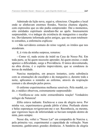 Francisco Cândido Xavier - Nosso Lar - pelo Espírito André Luiz 247
Admirado da lição nova, segui-a, silencioso. Chegados a local
onde se alinhavam enormes frondes, Narcisa chamou alguém,
com expressões que eu não podia compreender. Daí a momentos,
oito entidades espirituais atendiam-lhe ao apelo. Imensamente
surpreendido, vi-a indagar da existência de mangueiras e eucalip-
tos. Devidamente informada pelos amigos, que me eram totalmen-
te estranhos, a enfermeira explicou:
– São servidores comuns do reino vegetal, os irmãos que nos
atenderam.
E, à vista da minha surpresa, rematou:
– Como vê, nada existe de inútil na Casa de Nosso Pai. Em
toda parte, se há quem necessite aprender, há quem ensine; e onde
aparece a dificuldade, surge a Providência. O único desventurado,
na obra divina, é o espírito imprevidente, que se condenou às
trevas da maldade.
Narcisa manipulou, em poucos instantes, certa substância
com as emanações do eucalipto e da mangueira e, durante toda a
noite, aplicamos o remédio ao enfermo, através da respiração
comum e da absorção pelos poros.
O enfermo experimentou melhoras sensíveis. Pela manhã, ce-
do, o médico observou, extremamente surpreendido:
– Verificou-se esta noite extraordinária reação! Verdadeiro
milagre da Natureza!
Zélia estava radiante. Encheu-se a casa de alegria nova. Por
minha vez, experimentava grande júbilo n’alma. Profundo alento
e belas esperanças revigoravam-me o ser. Reconhecia, eu mesmo,
que vigorosos laços de inferioridade se haviam rompido dentro de
mim, para sempre.
Nesse dia, voltei a "Nosso Lar" em companhia de Narcisa e,
pela primeira vez, experimentei a capacidade de volitação. Num
momento, ganhávamos grandes distâncias. A bandeira da alegria
 