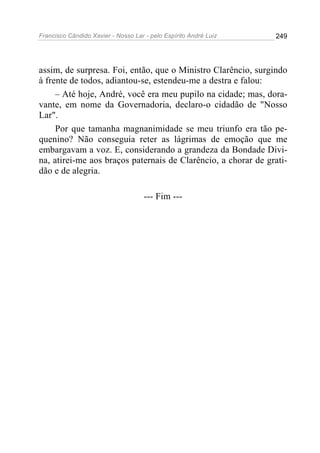 Francisco Cândido Xavier - Nosso Lar - pelo Espírito André Luiz 249
assim, de surpresa. Foi, então, que o Ministro Clarêncio, surgindo
à frente de todos, adiantou-se, estendeu-me a destra e falou:
– Até hoje, André, você era meu pupilo na cidade; mas, dora-
vante, em nome da Governadoria, declaro-o cidadão de "Nosso
Lar".
Por que tamanha magnanimidade se meu triunfo era tão pe-
quenino? Não conseguia reter as lágrimas de emoção que me
embargavam a voz. E, considerando a grandeza da Bondade Divi-
na, atirei-me aos braços paternais de Clarêncio, a chorar de grati-
dão e de alegria.
--- Fim ---
 