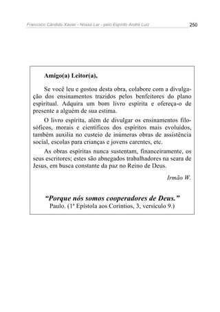 Francisco Cândido Xavier - Nosso Lar - pelo Espírito André Luiz 250
Amigo(a) Leitor(a),
Se você leu e gostou desta obra, colabore com a divulga-
ção dos ensinamentos trazidos pelos benfeitores do plano
espiritual. Adquira um bom livro espírita e ofereça-o de
presente a alguém de sua estima.
O livro espírita, além de divulgar os ensinamentos filo-
sóficos, morais e científicos dos espíritos mais evoluídos,
também auxilia no custeio de inúmeras obras de assistência
social, escolas para crianças e jovens carentes, etc.
As obras espíritas nunca sustentam, financeiramente, os
seus escritores; estes são abnegados trabalhadores na seara de
Jesus, em busca constante da paz no Reino de Deus.
Irmão W.
“Porque nós somos cooperadores de Deus.”
Paulo. (1ª Epístola aos Coríntios, 3, versículo 9.)
 