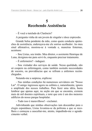 Francisco Cândido Xavier - Nosso Lar - pelo Espírito André Luiz 26
5
Recebendo Assistência
– É você o tutelado de Clarêncio?
A pergunta vinha de um jovem de singular e doce expressão.
Grande bolsa pendente da mão, como quem conduzia apetre-
chos de assistência, endereçava-me ele sorriso acolhedor. Ao meu
sinal afirmativo, mostrou-se à vontade e, maneiras fraternas,
acentuou:
– Sou Lísias, seu irmão. Meu diretor, o assistente Henrique de
Luna, designou-me para servi-lo, enquanto precisar tratamento.
– É enfermeiro? - indaguei.
– Sou visitador dos serviços de saúde. Nessa qualidade, não
só coopero na enfermagem, como também assinalo necessidades
de socorro, ou providências que se refiram a enfermos recém-
chegados.
Notando-me a surpresa, explicou:
– Nas minhas condições há numerosos servidores em "Nosso
Lar". O amigo ingressou agora na colônia e, naturalmente, ignora
a amplitude dos nossos trabalhos. Para fazer uma idéia, basta
lembrar que apenas aqui, na seção em que se encontra, existem
mais de mil doentes espirituais, e note que este é um dos menores
edifícios do nosso parque hospitalar.
– Tudo isso é maravilhoso! - exclamei.
Adivinhando que minhas observações iam descambar para o
elogio espontâneo, Lísias levantou-se da poltrona a que se reco-
lhera e começou a auscultar-me, atento, impedindo-me o agrade-
cimento verbal.
 