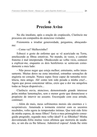Francisco Cândido Xavier - Nosso Lar - pelo Espírito André Luiz 31
6
Precioso Aviso
No dia imediato, após a oração do crepúsculo, Clarêncio me
procurou em companhia do atencioso visitador.
Fisionomia a irradiar generosidade, perguntou, abraçando-
me:
– Como vai? Melhorzinho?
Esbocei o gesto do enfermo que se vê acariciado na Terra,
amolecendo as fibras emotivas. No mundo, às vezes, o carinho
fraterno é mal interpretado. Obedecendo ao velho vício, comecei
a explicar-me, enquanto os dois benfeitores se sentavam como-
damente a meu lado:
– Não posso negar que esteja melhor; entretanto, sofro inten-
samente. Muitas dores na zona intestinal, estranhas sensações de
angústia no coração. Nunca supus fosse capaz de tamanha resis-
tência, meu amigo. Ah! como tem sido pesada a minha cruz!...
Agora que posso concatenar idéias, creio que a dor me aniquilou
todas as forças disponíveis...
Clarêncio ouvia, atencioso, demonstrando grande interesse
pelas minhas lamentações, sem o menor gesto que denunciasse o
propósito de intervir no assunto. Encorajado com essa atitude,
continuei:
– Além do mais, meus sofrimentos morais são enormes e i-
nexprimíveis. Amainada a tormenta exterior com os socorros
recebidos, volto agora às tempestades íntimas. Que terá sido feito
de minha esposa, de meus filhos? Teria o meu primogênito conse-
guido progredir, segundo meu velho ideal? E as filhinhas? Minha
desventurada Zélia muitas vezes afirmou que morreria de sauda-
des, se um dia eu lhe faltasse. Admirável esposa! Ainda lhe sinto
 
