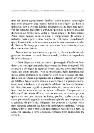 Francisco Cândido Xavier - Nosso Lar - pelo Espírito André Luiz 33
mos ter nosso agrupamento familiar como sagrada construção,
mas sem esquecer que nossas famílias são seções da Família
universal, sob a Direção Divina. Estaremos a seu lado para resol-
ver dificuldades presentes e estruturar projetos de futuro, mas não
dispomos do tempo para voltar a zonas estéreis de lamentação.
Além disso, temos, nesta colônia, o compromisso de aceitar o
trabalho mais áspero como bênção de realização, considerando
que a Providência desborda amor, enquanto nós vivemos onerados
de dívidas. Se deseja permanecer nesta casa de assistência, apren-
da a pensar com justeza.
Nesse ínterim, secara-se-me o pranto e, chamado a brios pelo
generoso instrutor, assumi diversa atitude, embora envergonhado
da minha fraqueza.
– Não disputava você, na carne - prosseguiu Clarêncio, bon-
doso -, as vantagens naturais, decorrentes das boas situações? Não
estimava a obtenção de recursos lícitos, ansioso de estender bene-
fícios aos entes amados? Não se interessava pelas remunerações
justas, pelas expressões de conforto, com possibilidades de aten-
der à família? Aqui, o programa não é diferente. Apenas divergem
os detalhes. Nos círculos carnais, a convenção e a garantia mone-
tária; aqui, o trabalho e as aquisições definitivas do espírito imor-
tal. Dor, para nós, significa possibilidade de enriquecer a alma; a
luta constitui caminho para a divina realização. Compreendeu a
diferença? As almas débeis, ante o serviço, deitam-se para se
queixarem aos que passam; as fortes, porém, recebem o serviço
como patrimônio sagrado, na movimentação do qual se preparam,
a caminho da perfeição. Ninguém lhe condena a saudade justa,
nem pretende estancar sua fonte de sentimentos sublimes. Acresce
notar, todavia, que o pranto da desesperação não edifica o bem. Se
ama, em verdade, a família terrena, é preciso bom ânimo para lhe
ser útil.
 