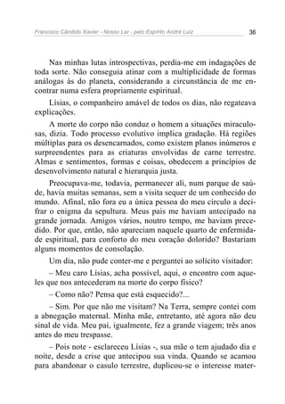 Francisco Cândido Xavier - Nosso Lar - pelo Espírito André Luiz 36
Nas minhas lutas introspectivas, perdia-me em indagações de
toda sorte. Não conseguia atinar com a multiplicidade de formas
análogas às do planeta, considerando a circunstância de me en-
contrar numa esfera propriamente espiritual.
Lísias, o companheiro amável de todos os dias, não regateava
explicações.
A morte do corpo não conduz o homem a situações miraculo-
sas, dizia. Todo processo evolutivo implica gradação. Há regiões
múltiplas para os desencarnados, como existem planos inúmeros e
surpreendentes para as criaturas envolvidas de carne terrestre.
Almas e sentimentos, formas e coisas, obedecem a princípios de
desenvolvimento natural e hierarquia justa.
Preocupava-me, todavia, permanecer ali, num parque de saú-
de, havia muitas semanas, sem a visita sequer de um conhecido do
mundo. Afinal, não fora eu a única pessoa do meu círculo a deci-
frar o enigma da sepultura. Meus pais me haviam antecipado na
grande jornada. Amigos vários, noutro tempo, me haviam prece-
dido. Por que, então, não apareciam naquele quarto de enfermida-
de espiritual, para conforto do meu coração dolorido? Bastariam
alguns momentos de consolação.
Um dia, não pude conter-me e perguntei ao solícito visitador:
– Meu caro Lísias, acha possível, aqui, o encontro com aque-
les que nos antecederam na morte do corpo físico?
– Como não? Pensa que está esquecido?...
– Sim. Por que não me visitam? Na Terra, sempre contei com
a abnegação maternal. Minha mãe, entretanto, até agora não deu
sinal de vida. Meu pai, igualmente, fez a grande viagem; três anos
antes do meu trespasse.
– Pois note - esclareceu Lísias -, sua mãe o tem ajudado dia e
noite, desde a crise que antecipou sua vinda. Quando se acamou
para abandonar o casulo terrestre, duplicou-se o interesse mater-
 