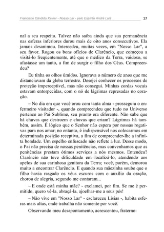 Francisco Cândido Xavier - Nosso Lar - pelo Espírito André Luiz 37
nal a seu respeito. Talvez não saiba ainda que sua permanência
nas esferas inferiores durou mais de oito anos consecutivos. Ela
jamais desanimou. Intercedeu, muitas vezes, em "Nosso Lar", a
seu favor. Rogou os bons ofícios de Clarêncio, que começou a
visitá-lo freqüentemente, até que o médico da Terra, vaidoso, se
afastasse um tanto, a fim de surgir o filho dos Céus. Compreen-
deu?
Eu tinha os olhos úmidos. Ignorava o número de anos que me
distanciavam da gleba terrestre. Desejei conhecer os processos de
proteção imperceptível, mas não consegui. Minhas cordas vocais
estavam entorpecidas, com o nó de lágrimas represadas no cora-
ção.
– No dia em que você orou com tanta alma - prosseguiu o en-
fermeiro visitador -, quando compreendeu que tudo no Universo
pertence ao Pai Sublime, seu pranto era diferente. Não sabe que
há chuvas que destroem e chuvas que criam? Lágrimas há tam-
bém, assim. É lógico que o Senhor não espera por nossas rogati-
vas para nos amar; no entanto, é indispensável nos colocarmos em
determinada posição receptiva, a fim de compreender-lhe a infini-
ta bondade. Um espelho enfuscado não reflete a luz. Desse modo,
o Pai não precisa de nossas penitências, mas convenhamos que as
penitências prestam ótimos serviços a nós mesmos. Entendeu?
Clarêncio não teve dificuldade em localizá-lo, atendendo aos
apelos de sua carinhosa genitora da Terra; você, porém, demorou
muito a encontrar Clarêncio. E quando sua mãezinha soube que o
filho havia rasgado os véus escuros com o auxílio da oração,
chorou de alegria, segundo me contaram...
– E onde está minha mãe? - exclamei, por fim. Se me é per-
mitido, quero vê-la, abraçá-la, ajoelhar-me a seus pés!
– Não vive em "Nosso Lar" - esclareceu Lísias -, habita esfe-
ras mais altas, onde trabalha não somente por você.
Observando meu desapontamento, acrescentou, fraterno:
 