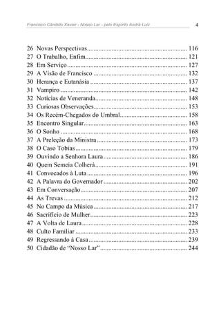 Francisco Cândido Xavier - Nosso Lar - pelo Espírito André Luiz 4
26 Novas Perspectivas............................................................. 116
27 O Trabalho, Enfim.............................................................. 121
28 Em Serviço......................................................................... 127
29 A Visão de Francisco ......................................................... 132
30 Herança e Eutanásia ........................................................... 137
31 Vampiro ............................................................................. 142
32 Notícias de Veneranda........................................................ 148
33 Curiosas Observações......................................................... 153
34 Os Recém-Chegados do Umbral......................................... 158
35 Encontro Singular............................................................... 163
36 O Sonho ............................................................................. 168
37 A Preleção da Ministra....................................................... 173
38 O Caso Tobias.................................................................... 179
39 Ouvindo a Senhora Laura................................................... 186
40 Quem Semeia Colherá........................................................ 191
41 Convocados à Luta............................................................. 196
42 A Palavra do Governador ................................................... 202
43 Em Conversação................................................................. 207
44 As Trevas ........................................................................... 212
45 No Campo da Música......................................................... 217
46 Sacrifício de Mulher........................................................... 223
47 A Volta de Laura................................................................ 228
48 Culto Familiar .................................................................... 233
49 Regressando à Casa............................................................ 239
50 Cidadão de “Nosso Lar”..................................................... 244
 