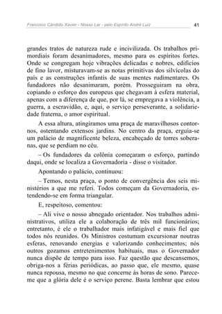 Francisco Cândido Xavier - Nosso Lar - pelo Espírito André Luiz 41
grandes tratos de natureza rude e incivilizada. Os trabalhos pri-
mordiais foram desanimadores, mesmo para os espíritos fortes.
Onde se congregam hoje vibrações delicadas e nobres, edifícios
de fino lavor, misturavam-se as notas primitivas dos silvícolas do
país e as construções infantis de suas mentes rudimentares. Os
fundadores não desanimaram, porém. Prosseguiram na obra,
copiando o esforço dos europeus que chegavam à esfera material,
apenas com a diferença de que, por lá, se empregava a violência, a
guerra, a escravidão, e, aqui, o serviço perseverante, a solidarie-
dade fraterna, o amor espiritual.
A essa altura, atingíramos uma praça de maravilhosos contor-
nos, ostentando extensos jardins. No centro da praça, erguia-se
um palácio de magnificente beleza, encabeçado de torres sobera-
nas, que se perdiam no céu.
– Os fundadores da colônia começaram o esforço, partindo
daqui, onde se localiza a Governadoria - disse o visitador.
Apontando o palácio, continuou:
– Temos, nesta praça, o ponto de convergência dos seis mi-
nistérios a que me referi. Todos começam da Governadoria, es-
tendendo-se em forma triangular.
E, respeitoso, comentou:
– Ali vive o nosso abnegado orientador. Nos trabalhos admi-
nistrativos, utiliza ele a colaboração de três mil funcionários;
entretanto, é ele o trabalhador mais infatigável e mais fiel que
todos nós reunidos. Os Ministros costumam excursionar noutras
esferas, renovando energias e valorizando conhecimentos; nós
outros gozamos entretenimentos habituais, mas o Governador
nunca dispõe de tempo para isso. Faz questão que descansemos,
obriga-nos a férias periódicas, ao passo que, ele mesmo, quase
nunca repousa, mesmo no que concerne às horas de sono. Parece-
me que a glória dele é o serviço perene. Basta lembrar que estou
 