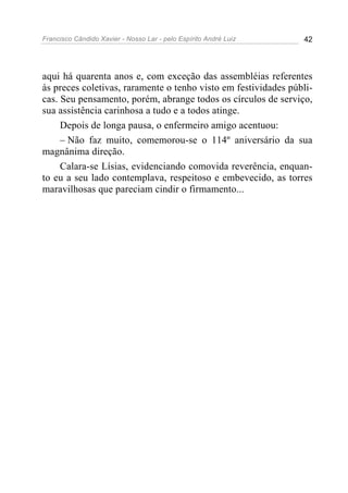Francisco Cândido Xavier - Nosso Lar - pelo Espírito André Luiz 42
aqui há quarenta anos e, com exceção das assembléias referentes
às preces coletivas, raramente o tenho visto em festividades públi-
cas. Seu pensamento, porém, abrange todos os círculos de serviço,
sua assistência carinhosa a tudo e a todos atinge.
Depois de longa pausa, o enfermeiro amigo acentuou:
– Não faz muito, comemorou-se o 114º aniversário da sua
magnânima direção.
Calara-se Lísias, evidenciando comovida reverência, enquan-
to eu a seu lado contemplava, respeitoso e embevecido, as torres
maravilhosas que pareciam cindir o firmamento...
 