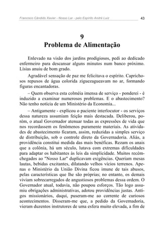 Francisco Cândido Xavier - Nosso Lar - pelo Espírito André Luiz 43
9
Problema de Alimentação
Enlevado na visão dos jardins prodigiosos, pedi ao dedicado
enfermeiro para descansar alguns minutos num banco próximo.
Lísias anuiu de bom grado.
Agradável sensação de paz me felicitava o espírito. Capricho-
sos repuxos de água colorida ziguezagueavam no ar, formando
figuras encantadoras.
– Quem observa esta colméia imensa de serviço - ponderei - é
induzido a examinar numerosos problemas. E o abastecimento?
Não tenho notícia de um Ministério da Economia...
– Antigamente - explicou o paciente interlocutor - os serviços
dessa natureza assumiam feição mais destacada. Deliberou, po-
rém, o atual Governador atenuar todas as expressões de vida que
nos recordassem os fenômenos puramente materiais. As ativida-
des de abastecimento ficaram, assim, reduzidas a simples serviço
de distribuição, sob o controle direto da Governadoria. Aliás, a
providência constitui medida das mais benéficas. Rezam os anais
que a colônia, há um século, lutava com extremas dificuldades
para adaptar os habitantes às leis da simplicidade. Muitos recém-
chegados ao "Nosso Lar" duplicavam exigências. Queriam mesas
lautas, bebidas excitantes, dilatando velhos vícios terrenos. Ape-
nas o Ministério da União Divina ficou imune de tais abusos,
pelas características que lhe são próprias; no entanto, os demais
viviam sobrecarregados de angustiosos problemas dessa ordem. O
Governador atual, todavia, não poupou esforços. Tão logo assu-
miu obrigações administrativas, adotou providências justas. Anti-
gos missionários, daqui, puseram-me ao corrente de curiosos
acontecimentos. Disseram-me que, a pedido da Governadoria,
vieram duzentos instrutores de uma esfera muito elevada, a fim de
 