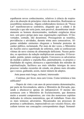 Francisco Cândido Xavier - Nosso Lar - pelo Espírito André Luiz 44
espalharem novos conhecimentos, relativos à ciência da respira-
ção e da absorção de princípios vitais da atmosfera. Realizaram-se
assembléias numerosas. Alguns colaboradores técnicos de "Nosso
Lar" manifestavam-se contrários, alegando que a cidade é de
transição e que não seria justo, nem possível, desambientar imedi-
atamente os homens desencarnados, mediante exigências desse
teor, sem grave perigo para suas organizações espirituais. O Go-
vernador, contudo, não desanimou. Prosseguiram as reuniões,
providências e atividades, durante trinta anos consecutivos. Al-
gumas entidades eminentes chegaram a formular protestos de
caráter público, reclamando. Por mais de dez vezes, o Ministério
do Auxílio esteve superlotado de enfermos, onde se confessavam
vítimas do novo sistema de alimentação deficiente. Nesses perío-
dos, os opositores da redução multiplicavam acusações. O Gover-
nador, porém, jamais castigou alguém. Convocava os adversários
da medida a palácio e expunha-lhes, paternalmente, os projetos e
finalidades do regime; destacava a superioridade dos métodos de
espiritualização, facilitava aos mais rebeldes inimigos do novo
processo variadas excursões de estudo, em planos mais elevados
que o nosso, ganhando, assim, maior número de adeptos.
Ante pausa mais longa, reclamei, interessado:
– Continue, por favor, meu caro Lísias. Como terminou a luta
edificante?
– Depois de vinte e um anos de perseverantes demonstrações,
por parte da Governadoria, aderiu o Ministério da Elevação, pas-
sando a abastecer-se apenas do indispensável. O mesmo não
aconteceu com o Ministério do Esclarecimento, que demorou
muito a assumir compromisso, em vista dos numerosos espíritos
dedicados às ciências matemáticas, que ali trabalham. Eram eles
os mais teimosos adversários. Mecanizados nos processos de
proteínas e carboidratos, imprescindíveis aos veículos físicos, não
cediam terreno nas concepções correspondentes daqui. Semanal-
 