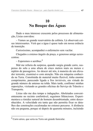 Francisco Cândido Xavier - Nosso Lar - pelo Espírito André Luiz 47
10
No Bosque das Águas
Dado o meu interesse crescente pelos processos de alimenta-
ção, Lísias convidou:
– Vamos ao grande reservatório da colônia. Lá observará coi-
sas interessantes. Verá que a água é quase tudo em nossa estância
de transição.
Curiosíssimo, acompanhei o enfermeiro sem vacilar.
Chegados a extenso ângulo da praça, o generoso amigo acres-
centou:
– Esperemos o aeróbus.2
Mal me refazia da surpresa, quando surgiu grande carro, sus-
penso do solo a uma altura de cinco metros mais ou menos e
repleto de passageiros. Ao descer até nós, à maneira de um eleva-
dor terrestre, examinei-o com atenção. Não era máquina conheci-
da na Terra. Constituída de material muito flexível, tinha enorme
comprimento, parecendo ligada a fios invisíveis, em virtude do
grande número de antenas na tolda. Mais tarde, confirmei minhas
suposições, visitando as grandes oficinas do Serviço de Trânsito e
Transporte.
Lísias não me deu tempo a indagações. Aboletados conveni-
entemente no recinto confortável, seguimos Silenciosos. Experi-
mentava a timidez natural do homem desambientado, entre desco-
nhecidos. A velocidade era tanta que não permitia fixar os deta-
lhes das construções escalonadas no extenso percurso. A distância
não era pequena, porque só depois de quarenta minutos, incluindo
2
Carro aéreo, que seria na Terra um grande funicular.
 