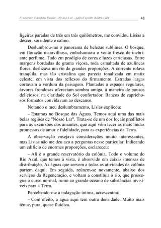Francisco Cândido Xavier - Nosso Lar - pelo Espírito André Luiz 48
ligeiras paradas de três em três quilômetros, me convidou Lísias a
descer, sorridente e calmo.
Deslumbrou-me o panorama de belezas sublimes. O bosque,
em floração maravilhosa, embalsamava o vento fresco de inebri-
ante perfume. Tudo em prodígio de cores e luzes cariciosas. Entre
margens bordadas de grama viçosa, toda esmaltada de azulíneas
flores, deslizava um rio de grandes proporções. A corrente rolava
tranqüila, mas tão cristalina que parecia tonalizada em matiz
celeste, em vista dos reflexos do firmamento. Estradas largas
cortavam a verdura da paisagem. Plantadas a espaços regulares,
árvores frondosas ofereciam sombra amiga, à maneira de pousos
deliciosos, na claridade do Sol confortador. Bancos de capricho-
sos formatos convidavam ao descanso.
Notando o meu deslumbramento, Lísias explicou:
– Estamos no Bosque das Águas. Temos aqui uma das mais
belas regiões de "Nosso Lar". Trata-se de um dos locais prediletos
para as excursões dos amantes, que aqui vêm tecer as mais lindas
promessas de amor e fidelidade, para as experiências da Terra.
A observação ensejava considerações muito interessantes,
mas Lísias não me deu azo a perguntas nesse particular. Indicando
um edifício de enormes proporções, esclareceu:
– Ali é o grande reservatório da colônia. Todo o volume do
Rio Azul, que temos à vista, é absorvido em caixas imensas de
distribuição. As águas que servem a todas as atividades da colônia
partem daqui. Em seguida, reúnem-se novamente, abaixo dos
serviços da Regeneração, e voltam a constituir o rio, que prosse-
gue o curso normal, rumo ao grande oceano de substâncias invisí-
veis para a Terra.
Percebendo-me a indagação íntima, acrescentou:
– Com efeito, a água aqui tem outra densidade. Muito mais
tênue, pura, quase fluídica.
 