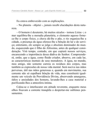 Francisco Cândido Xavier - Nosso Lar - pelo Espírito André Luiz 50
Eu estava embevecido com as explicações.
– No planeta - objetei -, jamais recebi elucidações desta natu-
reza.
– O homem é desatento, há muitos séculos - tornou Lísias -; o
mar equilibra-lhe a moradia planetária, o elemento aquoso forne-
ce-lhe o corpo físico, a chuva dá-lhe o pão, o rio organiza-lhe a
cidade, a presença da água oferece-lhe a bênção do lar e do servi-
ço; entretanto, ele sempre se julga o absoluto dominador do mun-
do, esquecendo que é filho do Altíssimo, antes de qualquer consi-
deração. Virá tempo, contudo, em que copiará nossos serviços,
encarecendo a importância dessa dádiva do Senhor. Compreende-
rá, então, que a água, como fluido criador, absorve, em cada lar,
as características mentais de seus moradores. A água, no mundo,
meu amigo, não somente carreia os resíduos dos corpos, mas
também as expressões de nossa vida mental. Será nociva nas mãos
perversas, útil nas mãos generosas e, quando em movimento, sua
corrente não só espalhará bênção de vida, mas constituirá igual-
mente um veículo da Providência Divina, absorvendo amarguras,
ódios e ansiedades dos homens, lavando-lhes a casa material e
purificando-lhes a atmosfera íntima.
Calou-se o interlocutor em atitude reverente, enquanto meus
olhos fixavam a corrente tranqüila a despertar-me sublimes pen-
samentos.
 