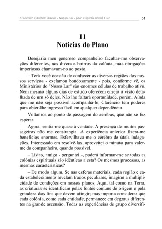 Francisco Cândido Xavier - Nosso Lar - pelo Espírito André Luiz 51
11
Notícias do Plano
Desejaria meu generoso companheiro facultar-me observa-
ções diferentes, nos diversos bairros da colônia, mas obrigações
imperiosas chamavam-no ao posto.
– Terá você ocasião de conhecer as diversas regiões dos nos-
sos serviços - exclamou bondosamente - pois, conforme vê, os
Ministérios do "Nosso Lar" são enormes células de trabalho ativo.
Nem mesmo alguns dias de estudo oferecem ensejo à visão deta-
lhada de um só deles. Não lhe faltará oportunidade, porém. Ainda
que me não seja possível acompanhá-lo, Clarêncio tem poderes
para obter-lhe ingresso fácil em qualquer dependência.
Voltamos ao ponto de passagem do aeróbus, que não se fez
esperar.
Agora, sentia-me quase à vontade. A presença de muitos pas-
sageiros não me constrangia. A experiência anterior fizera-me
benefícios enormes. Esfervilhava-me o cérebro de úteis indaga-
ções. Interessado em resolvê-las, aproveitei o minuto para valer-
me do companheiro, quando possível.
– Lísias, amigo - perguntei -, poderá informar-me se todas as
colônias espirituais são idênticas a esta? Os mesmos processos, as
mesmas características?
– De modo algum. Se nas esferas materiais, cada região e ca-
da estabelecimento revelam traços peculiares, imagine a multipli-
cidade de condições em nossos planos. Aqui, tal como na Terra,
as criaturas se identificam pelas fontes comuns de origem e pela
grandeza dos fins que devem atingir; mas importa considerar que
cada colônia, como cada entidade, permanece em degraus diferen-
tes na grande ascensão. Todas as experiências de grupo diversifi-
 