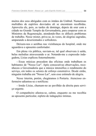 Francisco Cândido Xavier - Nosso Lar - pelo Espírito André Luiz 54
muitos dos seus abrigados com os irmãos do Umbral. Numerosas
multidões de espíritos desviados ali se encontram recolhidas.
Aproveita ele, pois, as tardes de domingo, depois de orar com a
cidade no Grande Templo da Governadoria, para cooperar com os
Ministros da Regeneração, atendendo-lhes os difíceis problemas
de trabalho. Nesse mister, priva-se, às vezes, de alegrias sagradas,
amparando a desorientados e sofredores.
Deixara-nos o aeróbus nas vizinhanças do hospital, onde me
aguardava o aposento confortador.
Em plena via pública, ouviam-se, tal qual observara à saída,
belas melodias atravessando o ar. Notando-me a expressão inda-
gadora, Lísias explicou fraternalmente:
– Essas músicas procedem das oficinas onde trabalham os
habitantes de "Nosso Lar". Após consecutivas observações, reco-
nheceu a Governadoria que a música intensifica o rendimento do
serviço, em todos os setores de esforço construtivo. Desde então,
ninguém trabalha em "Nosso Lar", sem esse estimulo de alegria.
Nesse ínterim, porém, chegáramos à Portaria. Atencioso en-
fermeiro adiantou-se e notificou:
– Irmão Lísias, chamam-no ao pavilhão da direita para servi-
ço urgente.
O companheiro afastou-se, calmo, enquanto eu me recolhia
ao aposento particular, repleto de indagações íntimas.
 
