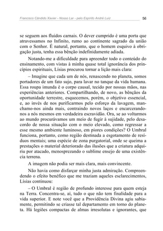 Francisco Cândido Xavier - Nosso Lar - pelo Espírito André Luiz 56
se seguem aos fluidos carnais. O dever cumprido é uma porta que
atravessamos no Infinito, rumo ao continente sagrado da união
com o Senhor. É natural, portanto, que o homem esquivo à obri-
gação justa, tenha essa bênção indefinidamente adiada.
Notando-me a dificuldade para apreender todo o conteúdo do
ensinamento, com vistas à minha quase total ignorância dos prin-
cípios espirituais, Lísias procurou tornar a lição mais clara:
– Imagine que cada um de nós, renascendo no planeta, somos
portadores de um fato sujo, para lavar no tanque da vida humana.
Essa roupa imunda é o corpo causal, tecido por nossas mãos, nas
experiências anteriores. Compartilhando, de novo, as bênçãos da
oportunidade terrestre, esquecemos, porém, o objetivo essencial,
e, ao invés de nos purificarmos pelo esforço da lavagem, man-
chamo-nos ainda mais, contraindo novos laços e encarcerando-
nos a nós mesmos em verdadeira escravidão. Ora, se ao voltarmos
ao mundo procurávamos um meio de fugir à sujidade, pelo desa-
cordo de nossa situação com o meio elevado, como regressar a
esse mesmo ambiente luminoso, em piores condições? O Umbral
funciona, portanto, como região destinada a esgotamento de resí-
duos mentais; uma espécie de zona purgatorial, onde se queima a
prestações o material deteriorado das ilusões que a criatura adqui-
riu por atacado, menosprezando o sublime ensejo de uma existên-
cia terrena.
A imagem não podia ser mais clara, mais convincente.
Não havia como disfarçar minha justa admiração. Compreen-
dendo o efeito benéfico que me traziam aqueles esclarecimentos,
Lísias continuou:
– O Umbral é região de profundo interesse para quem esteja
na Terra. Concentra-se, aí, tudo o que não tem finalidade para a
vida superior. E note você que a Providência Divina agiu sabia-
mente, permitindo se criasse tal departamento em torno do plane-
ta. Há legiões compactas de almas irresolutas e ignorantes, que
 