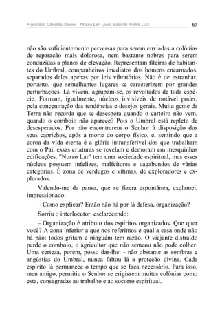 Francisco Cândido Xavier - Nosso Lar - pelo Espírito André Luiz 57
não são suficientemente perversas para serem enviadas a colônias
de reparação mais dolorosa, nem bastante nobres para serem
conduzidas a planos de elevação. Representam fileiras de habitan-
tes do Umbral, companheiros imediatos dos homens encarnados,
separados deles apenas por leis vibratórias. Não é de estranhar,
portanto, que semelhantes lugares se caracterizem por grandes
perturbações. Lá vivem, agrupam-se, os revoltados de toda espé-
cie. Formam, igualmente, núcleos invisíveis de notável poder,
pela concentração das tendências e desejos gerais. Muita gente da
Terra não recorda que se desespera quando o carteiro não vem,
quando o comboio não aparece? Pois o Umbral está repleto de
desesperados. Por não encontrarem o Senhor à disposição dos
seus caprichos, após a morte do corpo físico, e, sentindo que a
coroa da vida eterna é a glória intransferível dos que trabalham
com o Pai, essas criaturas se revelam e demoram em mesquinhas
edificações. "Nosso Lar" tem uma sociedade espiritual, mas esses
núcleos possuem infelizes, malfeitores e vagabundos de várias
categorias. É zona de verdugos e vítimas, de exploradores e ex-
plorados.
Valendo-me da pausa, que se fizera espontânea, exclamei,
impressionado:
– Como explicar? Então não há por lá defesa, organização?
Sorriu o interlocutor, esclarecendo:
– Organização é atributo dos espíritos organizados. Que quer
você? A zona inferior a que nos referimos é qual a casa onde não
há pão: todos gritam e ninguém tem razão. O viajante distraído
perde o comboio, o agricultor que não semeou não pode colher.
Uma certeza, porém, posso dar-lhe: - não obstante as sombras e
angústias do Umbral, nunca faltou lá a proteção divina. Cada
espírito lá permanece o tempo que se faça necessário. Para isso,
meu amigo, permitiu o Senhor se erigissem muitas colônias como
esta, consagradas ao trabalho e ao socorro espiritual.
 