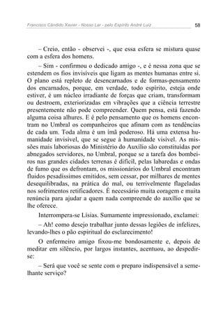 Francisco Cândido Xavier - Nosso Lar - pelo Espírito André Luiz 58
– Creio, então - observei -, que essa esfera se mistura quase
com a esfera dos homens.
– Sim - confirmou o dedicado amigo -, e é nessa zona que se
estendem os fios invisíveis que ligam as mentes humanas entre si.
O plano está repleto de desencarnados e de formas-pensamento
dos encarnados, porque, em verdade, todo espírito, esteja onde
estiver, é um núcleo irradiante de forças que criam, transformam
ou destroem, exteriorizadas em vibrações que a ciência terrestre
presentemente não pode compreender. Quem pensa, está fazendo
alguma coisa alhures. E é pelo pensamento que os homens encon-
tram no Umbral os companheiros que afinam com as tendências
de cada um. Toda alma é um ímã poderoso. Há uma extensa hu-
manidade invisível, que se segue à humanidade visível. As mis-
sões mais laboriosas do Ministério do Auxílio são constituídas por
abnegados servidores, no Umbral, porque se a tarefa dos bombei-
ros nas grandes cidades terrenas é difícil, pelas labaredas e ondas
de fumo que os defrontam, os missionários do Umbral encontram
fluidos pesadíssimos emitidos, sem cessar, por milhares de mentes
desequilibradas, na prática do mal, ou terrivelmente flageladas
nos sofrimentos retificadores. É necessário muita coragem e muita
renúncia para ajudar a quem nada compreende do auxílio que se
lhe oferece.
Interrompera-se Lísias. Sumamente impressionado, exclamei:
– Ah! como desejo trabalhar junto dessas legiões de infelizes,
levando-lhes o pão espiritual do esclarecimento!
O enfermeiro amigo fixou-me bondosamente e, depois de
meditar em silêncio, por largos instantes, acentuou, ao despedir-
se:
– Será que você se sente com o preparo indispensável a seme-
lhante serviço?
 
