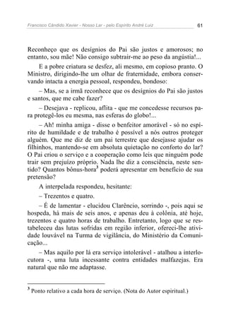 Francisco Cândido Xavier - Nosso Lar - pelo Espírito André Luiz 61
Reconheço que os desígnios do Pai são justos e amorosos; no
entanto, sou mãe! Não consigo subtrair-me ao peso da angústia!...
E a pobre criatura se desfez, ali mesmo, em copioso pranto. O
Ministro, dirigindo-lhe um olhar de fraternidade, embora conser-
vando intacta a energia pessoal, respondeu, bondoso:
– Mas, se a irmã reconhece que os desígnios do Pai são justos
e santos, que me cabe fazer?
– Desejava - replicou, aflita - que me concedesse recursos pa-
ra protegê-los eu mesma, nas esferas do globo!...
– Ah! minha amiga - disse o benfeitor amorável - só no espí-
rito de humildade e de trabalho é possível a nós outros proteger
alguém. Que me diz de um pai terrestre que desejasse ajudar os
filhinhos, mantendo-se em absoluta quietação no conforto do lar?
O Pai criou o serviço e a cooperação como leis que ninguém pode
trair sem prejuízo próprio. Nada lhe diz a consciência, neste sen-
tido? Quantos bônus-hora3
poderá apresentar em benefício de sua
pretensão?
A interpelada respondeu, hesitante:
– Trezentos e quatro.
– É de lamentar - elucidou Clarêncio, sorrindo -, pois aqui se
hospeda, há mais de seis anos, e apenas deu à colônia, até hoje,
trezentos e quatro horas de trabalho. Entretanto, logo que se res-
tabeleceu das lutas sofridas em região inferior, ofereci-lhe ativi-
dade louvável na Turma de vigilância, do Ministério da Comuni-
cação...
– Mas aquilo por lá era serviço intolerável - atalhou a interlo-
cutora -, uma luta incessante contra entidades malfazejas. Era
natural que não me adaptasse.
3
Ponto relativo a cada hora de serviço. (Nota do Autor espiritual.)
 