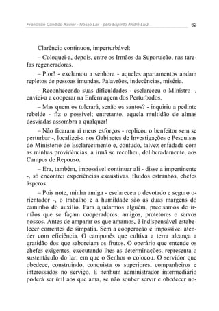 Francisco Cândido Xavier - Nosso Lar - pelo Espírito André Luiz 62
Clarêncio continuou, imperturbável:
– Coloquei-a, depois, entre os Irmãos da Suportação, nas tare-
fas regeneradoras.
– Pior! - exclamou a senhora - aqueles apartamentos andam
repletos de pessoas imundas. Palavrões, indecências, miséria.
– Reconhecendo suas dificuldades - esclareceu o Ministro -,
enviei-a a cooperar na Enfermagem dos Perturbados.
– Mas quem os tolerará, senão os santos? - inquiriu a pedinte
rebelde - fiz o possível; entretanto, aquela multidão de almas
desviadas assombra a qualquer!
– Não ficaram aí meus esforços - replicou o benfeitor sem se
perturbar -, localizei-a nos Gabinetes de Investigações e Pesquisas
do Ministério do Esclarecimento e, contudo, talvez enfadada com
as minhas providências, a irmã se recolheu, deliberadamente, aos
Campos de Repouso.
– Era, também, impossível continuar ali - disse a impertinente
-, só encontrei experiências exaustivas, fluidos estranhos, chefes
ásperos.
– Pois note, minha amiga - esclareceu o devotado e seguro o-
rientador -, o trabalho e a humildade são as duas margens do
caminho do auxílio. Para ajudarmos alguém, precisamos de ir-
mãos que se façam cooperadores, amigos, protetores e servos
nossos. Antes de amparar os que amamos, é indispensável estabe-
lecer correntes de simpatia. Sem a cooperação é impossível aten-
der com eficiência. O camponês que cultiva a terra alcança a
gratidão dos que saboreiam os frutos. O operário que entende os
chefes exigentes, executando-lhes as determinações, representa o
sustentáculo do lar, em que o Senhor o colocou. O servidor que
obedece, construindo, conquista os superiores, companheiros e
interessados no serviço. E nenhum administrador intermediário
poderá ser útil aos que ama, se não souber servir e obedecer no-
 