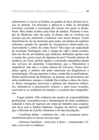 Francisco Cândido Xavier - Nosso Lar - pelo Espírito André Luiz 66
nobremente e a servir ao Senhor, no quadro de Seus divinos servi-
ços no planeta. Tal princípio é aplicável a todas as atividades
terrestres, excluída a convenção dos setores nos quais se desdo-
brem. Meu irmão recebeu uma ficha de médico. Penetrou o tem-
plo da Medicina, mas sua ação, lá dentro, não se verificou em
normas que me autorizem a endossar seus atuais desejos. Como
transformá-lo, de um momento para outro, em médico de espíritos
enfermos, quando fez questão de circunscrever observações ex-
clusivamente à esfera do corpo físico? Não nego sua capacidade
de excelente fisiologista, mas o campo da vida é muito extenso.
Que me diz de um botânico que alinhasse definições apenas com
o exame das cascas secas de algumas árvores? Grande número de
médicos, na Terra, prefere apenas a conclusão matemática diante
dos serviços de anatomia. Concordemos que a Matemática é
respeitável, mas não é a única ciência do Universo. Como reco-
nhece agora, o médico não pode estacionar em diagnósticos e
terminologias. Há que penetrar a alma, sondar-lhe as profundezas.
Muitos profissionais da Medicina, no planeta, são prisioneiros das
salas acadêmicas, porque a vaidade lhes roubou a chave do cárce-
re. Raros conseguem atravessar o pântano dos interesses inferio-
res, sobrepor-se a preconceitos comuns e, para essas exceções,
reservam-se as zombarias do mundo e o escárnio dos companhei-
ros.
Fiquei atônito. Não conhecia tais noções de responsabilidade
profissional. Assombrava-me a interpretação do título acadêmico,
reduzido à ficha de ingresso em zonas de trabalho para coopera-
ção ativa com o Senhor Supremo. Incapaz de intervir, aguardei
que o Ministro do Auxílio retomasse o fio das elucidações.
– Conforme deduz - continuou ele -, não se preparou conve-
nientemente para os nossos serviços aqui.
– Generoso benfeitor - atrevi-me a dizer -, compreendo a li-
ção e curvo-me à evidência.
 