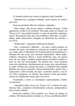 Francisco Cândido Xavier - Nosso Lar - pelo Espírito André Luiz 67
E, fazendo esforço por conter as lágrimas, pedi, humilde:
– Submeto-me a qualquer trabalho, nesta colônia de realiza-
ção e paz.
Com um profundo olhar de simpatia, respondeu:
– Meu amigo, não possuo apenas verdades amargas. Tenho
igualmente a palavra de estímulo. Não pode ainda ser médico em
"Nosso Lar", mas poderá assumir o cargo de aprendiz, oportuna-
mente. Sua posição atual não é das melhores; entretanto, é confor-
tadora, pelas intercessões chegadas ao Ministério do Auxílio, a
seu favor.
– Minha mãe? - perguntei, inebriado de alegria.
– Sim - esclareceu o Ministro -, sua mãe e outros amigos, no
coração dos quais você plantou a semente da simpatia. Logo após
sua vinda, pedi ao Ministério do Esclarecimento providenciasse a
obtenção de suas notas, que examinei atentamente. Muita impre-
vidência, numerosos abusos e muita irreflexão, mas, nos quinze
anos de sua clínica, também proporcionou receituário gratuito a
mais de seis mil necessitados. Na maioria das vezes, praticou
esses atos meritórios, absolutamente por troça; mas, presentemen-
te, pode verificar que, mesmo por troça, o verdadeiro bem espalha
bênçãos em nossos caminhos. Desses beneficiados, quinze não o
esqueceram e têm enviado, até aqui, veementes apelos a seu fa-
vor. Devo esclarecer, no entanto, que mesmo o bem que propor-
cionou aos indiferentes surge aqui a seu favor.
Concluindo, a sorrir, as elucidações surpreendentes, Clarên-
cio acentuou:
– Aprenderá lições novas em "Nosso Lar" e, depois de expe-
riências úteis, cooperará eficientemente conosco, preparando-se
para o futuro infinito.
Sentia-me radiante. Pela primeira vez, chorei de alegria na
colônia. Oh! Quem poderá entender, na Terra, semelhante júbilo?
 