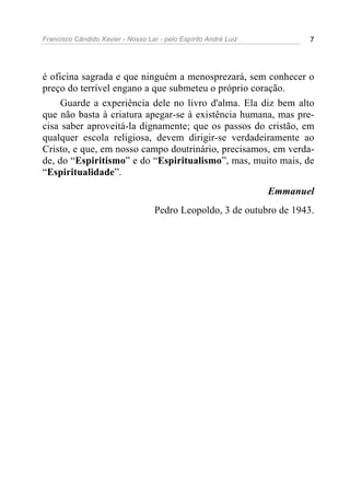 Francisco Cândido Xavier - Nosso Lar - pelo Espírito André Luiz 7
é oficina sagrada e que ninguém a menosprezará, sem conhecer o
preço do terrível engano a que submeteu o próprio coração.
Guarde a experiência dele no livro d'alma. Ela diz bem alto
que não basta à criatura apegar-se à existência humana, mas pre-
cisa saber aproveitá-la dignamente; que os passos do cristão, em
qualquer escola religiosa, devem dirigir-se verdadeiramente ao
Cristo, e que, em nosso campo doutrinário, precisamos, em verda-
de, do “Espiritismo” e do “Espiritualismo”, mas, muito mais, de
“Espiritualidade”.
Emmanuel
Pedro Leopoldo, 3 de outubro de 1943.
 