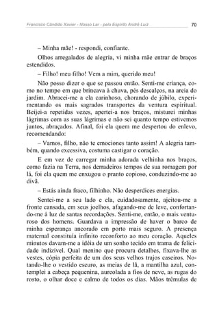 Francisco Cândido Xavier - Nosso Lar - pelo Espírito André Luiz 70
– Minha mãe! - respondi, confiante.
Olhos arregalados de alegria, vi minha mãe entrar de braços
estendidos.
– Filho! meu filho! Vem a mim, querido meu!
Não posso dizer o que se passou então. Senti-me criança, co-
mo no tempo em que brincava à chuva, pés descalços, na areia do
jardim. Abracei-me a ela carinhoso, chorando de júbilo, experi-
mentando os mais sagrados transportes da ventura espiritual.
Beijei-a repetidas vezes, apertei-a nos braços, misturei minhas
lágrimas com as suas lágrimas e não sei quanto tempo estivemos
juntos, abraçados. Afinal, foi ela quem me despertou do enlevo,
recomendando:
– Vamos, filho, não te emociones tanto assim! A alegria tam-
bém, quando excessiva, costuma castigar o coração.
E em vez de carregar minha adorada velhinha nos braços,
como fazia na Terra, nos derradeiros tempos de sua romagem por
lá, foi ela quem me enxugou o pranto copioso, conduzindo-me ao
divã.
– Estás ainda fraco, filhinho. Não desperdices energias.
Sentei-me a seu lado e ela, cuidadosamente, ajeitou-me a
fronte cansada, em seus joelhos, afagando-me de leve, confortan-
do-me à luz de santas recordações. Senti-me, então, o mais ventu-
roso dos homens. Guardava a impressão de haver o barco de
minha esperança ancorado em porto mais seguro. A presença
maternal constituía infinito reconforto ao meu coração. Aqueles
minutos davam-me a idéia de um sonho tecido em trama de felici-
dade indizível. Qual menino que procura detalhes, fixava-lhe as
vestes, cópia perfeita de um dos seus velhos trajos caseiros. No-
tando-lhe o vestido escuro, as meias de lã, a mantilha azul, con-
templei a cabeça pequenina, aureolada a fios de neve, as rugas do
rosto, o olhar doce e calmo de todos os dias. Mãos trêmulas de
 