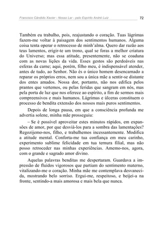 Francisco Cândido Xavier - Nosso Lar - pelo Espírito André Luiz 72
Também eu trabalho, pois, reajustando o coração. Tuas lágrimas
fazem-me voltar à paisagem dos sentimentos humanos. Alguma
coisa tenta operar o retrocesso de minh’alma. Quero dar razão aos
teus lamentos, erigir-te um trono, qual se foras a melhor criatura
do Universo; mas essa atitude, presentemente, não se coaduna
com as novas lições da vida. Esses gestos são perdoáveis nas
esferas da carne; aqui, porém, filho meu, é indispensável atender,
antes de tudo, ao Senhor. Não és o único homem desencarnado a
reparar os próprios erros, nem sou a única mãe a sentir-se distante
dos entes amados. Nossa dor, portanto, não nos edifica pelos
prantos que vertemos, ou pelas feridas que sangram em nós, mas
pela porta de luz que nos oferece ao espírito, a fim de sermos mais
compreensivos e mais humanos. Lágrimas e úlceras constituem o
processo de bendita extensão dos nossos mais puros sentimentos.
Depois de longa pausa, em que a consciência profunda me
advertia solene, minha mãe prosseguiu:
– Se é possível aproveitar estes minutos rápidos, em expan-
sões de amor, por que desviá-los para a sombra das lamentações?
Regozijemo-nos, filho, e trabalhemos incessantemente. Modifica
a atitude mental. Conforta-me tua confiança em meu carinho,
experimento sublime felicidade em tua ternura filial, mas não
posso retroceder nas minhas experiências. Amemo-nos, agora,
com o grande e sagrado amor divino.
Aquelas palavras benditas me despertaram. Guardava a im-
pressão de fluidos vigorosos que partiam do sentimento materno,
vitalizando-me o coração. Minha mãe me contemplava desvaneci-
da, mostrando belo sorriso. Ergui-me, respeitoso, e beijei-a na
fronte, sentindo-a mais amorosa e mais bela que nunca.
 