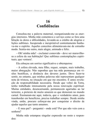 Francisco Cândido Xavier - Nosso Lar - pelo Espírito André Luiz 73
16
Confidências
Consolou-me a palavra maternal, reorganizando-me as ener-
gias interiores. Minha mãe comentava o serviço como se fora uma
bênção às dores e dificuldades, levando-as a crédito de alegrias e
lições sublimes. Inesperado e inexprimível contentamento banha-
va-me o espírito. Aqueles conceitos alimentavam-me de estranho
modo. Sentia-me outro, mais alegre, animado e feliz.
– Oh! minha mãe! - exclamei comovido - deve ser maravilho-
sa a esfera da sua habitação! Que sublimes contemplações espiri-
tuais, que ventura!.
Ela esboçou um sorriso significativo e obtemperou:
– A esfera elevada, meu filho, requer, sempre, mais trabalho,
maior abnegação. Não suponhas que tua mãe permaneça em vi-
sões beatificas, a distância dos deveres justos. Devo fazer-te
sentir, no entanto, que minhas palavras não representam qualquer
nota de tristeza, na situação em que me encontro. É antes revela-
ção de responsabilidade necessária. Desde que voltei da Terra,
tenho trabalhado intensamente pela nossa renovação espiritual.
Muitas entidades, desencarnando, permanecem agarradas ao lar
terrestre, a pretexto de muito amarem os que demoram no mundo
carnal. Ensinaram-me aqui, todavia, que o verdadeiro amor, para
transbordar em benefícios, precisa trabalhar sempre. Desde minha
vinda, então, procuro esforçar-me por conquistar o direito de
ajudar aqueles que tanto amamos.
– E meu pai? - perguntei - onde está? Por que não veio com a
senhora?
Minha mãe estampou singular expressão no rosto e respon-
deu:
 