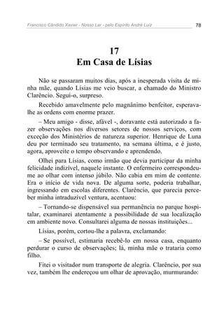Francisco Cândido Xavier - Nosso Lar - pelo Espírito André Luiz 78
17
Em Casa de Lísias
Não se passaram muitos dias, após a inesperada visita de mi-
nha mãe, quando Lísias me veio buscar, a chamado do Ministro
Clarêncio. Segui-o, surpreso.
Recebido amavelmente pelo magnânimo benfeitor, esperava-
lhe as ordens com enorme prazer.
– Meu amigo - disse, afável -, doravante está autorizado a fa-
zer observações nos diversos setores de nossos serviços, com
exceção dos Ministérios de natureza superior. Henrique de Luna
deu por terminado seu tratamento, na semana última, e é justo,
agora, aproveite o tempo observando e aprendendo.
Olhei para Lísias, como irmão que devia participar da minha
felicidade indizível, naquele instante. O enfermeiro correspondeu-
me ao olhar com intenso júbilo. Não cabia em mim de contente.
Era o início de vida nova. De alguma sorte, poderia trabalhar,
ingressando em escolas diferentes. Clarêncio, que parecia perce-
ber minha intraduzível ventura, acentuou:
– Tornando-se dispensável sua permanência no parque hospi-
talar, examinarei atentamente a possibilidade de sua localização
em ambiente novo. Consultarei alguma de nossas instituições...
Lísias, porém, cortou-lhe a palavra, exclamando:
– Se possível, estimaria recebê-lo em nossa casa, enquanto
perdurar o curso de observações; lá, minha mãe o trataria como
filho.
Fitei o visitador num transporte de alegria. Clarêncio, por sua
vez, também lhe endereçou um olhar de aprovação, murmurando:
 