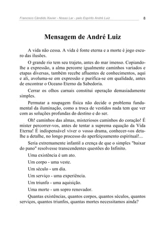 Francisco Cândido Xavier - Nosso Lar - pelo Espírito André Luiz 8
Mensagem de André Luiz
A vida não cessa. A vida é fonte eterna e a morte é jogo escu-
ro das ilusões.
O grande rio tem seu trajeto, antes do mar imenso. Copiando-
lhe a expressão, a alma percorre igualmente caminhos variados e
etapas diversas, também recebe afluentes de conhecimentos, aqui
e ali, avoluma-se em expressão e purifica-se em qualidade, antes
de encontrar o Oceano Eterno da Sabedoria.
Cerrar os olhos carnais constitui operação demasiadamente
simples.
Permutar a roupagem física não decide o problema funda-
mental da iluminação, como a troca de vestidos nada tem que ver
com as soluções profundas do destino e do ser.
Oh! caminhos das almas, misteriosos caminhos do coração! É
mister percorrer-vos, antes de tentar a suprema equação da Vida
Eterna! É indispensável viver o vosso drama, conhecer-vos deta-
lhe a detalhe, no longo processo do aperfeiçoamento espiritual!...
Seria extremamente infantil a crença de que o simples "baixar
do pano" resolvesse transcendentes questões do Infinito.
Uma existência é um ato.
Um corpo - uma veste.
Um século - um dia.
Um serviço - uma experiência.
Um triunfo - uma aquisição.
Uma morte - um sopro renovador.
Quantas existências, quantos corpos, quantos séculos, quantos
serviços, quantos triunfos, quantas mortes necessitamos ainda?
 