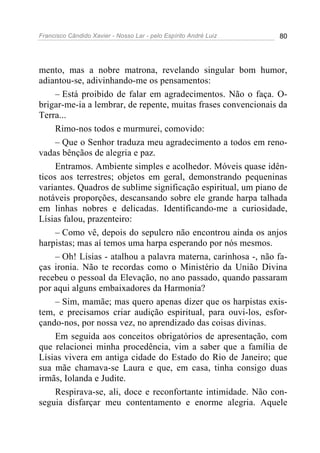 Francisco Cândido Xavier - Nosso Lar - pelo Espírito André Luiz 80
mento, mas a nobre matrona, revelando singular bom humor,
adiantou-se, adivinhando-me os pensamentos:
– Está proibido de falar em agradecimentos. Não o faça. O-
brigar-me-ia a lembrar, de repente, muitas frases convencionais da
Terra...
Rimo-nos todos e murmurei, comovido:
– Que o Senhor traduza meu agradecimento a todos em reno-
vadas bênçãos de alegria e paz.
Entramos. Ambiente simples e acolhedor. Móveis quase idên-
ticos aos terrestres; objetos em geral, demonstrando pequeninas
variantes. Quadros de sublime significação espiritual, um piano de
notáveis proporções, descansando sobre ele grande harpa talhada
em linhas nobres e delicadas. Identificando-me a curiosidade,
Lísias falou, prazenteiro:
– Como vê, depois do sepulcro não encontrou ainda os anjos
harpistas; mas aí temos uma harpa esperando por nós mesmos.
– Oh! Lísias - atalhou a palavra materna, carinhosa -, não fa-
ças ironia. Não te recordas como o Ministério da União Divina
recebeu o pessoal da Elevação, no ano passado, quando passaram
por aqui alguns embaixadores da Harmonia?
– Sim, mamãe; mas quero apenas dizer que os harpistas exis-
tem, e precisamos criar audição espiritual, para ouvi-los, esfor-
çando-nos, por nossa vez, no aprendizado das coisas divinas.
Em seguida aos conceitos obrigatórios de apresentação, com
que relacionei minha procedência, vim a saber que a família de
Lísias vivera em antiga cidade do Estado do Rio de Janeiro; que
sua mãe chamava-se Laura e que, em casa, tinha consigo duas
irmãs, Iolanda e Judite.
Respirava-se, ali, doce e reconfortante intimidade. Não con-
seguia disfarçar meu contentamento e enorme alegria. Aquele
 