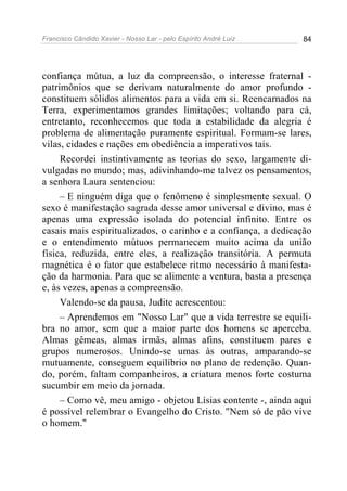 Francisco Cândido Xavier - Nosso Lar - pelo Espírito André Luiz 84
confiança mútua, a luz da compreensão, o interesse fraternal -
patrimônios que se derivam naturalmente do amor profundo -
constituem sólidos alimentos para a vida em si. Reencarnados na
Terra, experimentamos grandes limitações; voltando para cá,
entretanto, reconhecemos que toda a estabilidade da alegria é
problema de alimentação puramente espiritual. Formam-se lares,
vilas, cidades e nações em obediência a imperativos tais.
Recordei instintivamente as teorias do sexo, largamente di-
vulgadas no mundo; mas, adivinhando-me talvez os pensamentos,
a senhora Laura sentenciou:
– E ninguém diga que o fenômeno é simplesmente sexual. O
sexo é manifestação sagrada desse amor universal e divino, mas é
apenas uma expressão isolada do potencial infinito. Entre os
casais mais espiritualizados, o carinho e a confiança, a dedicação
e o entendimento mútuos permanecem muito acima da união
física, reduzida, entre eles, a realização transitória. A permuta
magnética é o fator que estabelece ritmo necessário à manifesta-
ção da harmonia. Para que se alimente a ventura, basta a presença
e, às vezes, apenas a compreensão.
Valendo-se da pausa, Judite acrescentou:
– Aprendemos em "Nosso Lar" que a vida terrestre se equili-
bra no amor, sem que a maior parte dos homens se aperceba.
Almas gêmeas, almas irmãs, almas afins, constituem pares e
grupos numerosos. Unindo-se umas às outras, amparando-se
mutuamente, conseguem equilíbrio no plano de redenção. Quan-
do, porém, faltam companheiros, a criatura menos forte costuma
sucumbir em meio da jornada.
– Como vê, meu amigo - objetou Lísias contente -, ainda aqui
é possível relembrar o Evangelho do Cristo. "Nem só de pão vive
o homem."
 