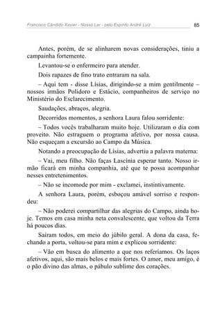Francisco Cândido Xavier - Nosso Lar - pelo Espírito André Luiz 85
Antes, porém, de se alinharem novas considerações, tiniu a
campainha fortemente.
Levantou-se o enfermeiro para atender.
Dois rapazes de fino trato entraram na sala.
– Aqui tem - disse Lísias, dirigindo-se a mim gentilmente –
nossos irmãos Polidoro e Estácio, companheiros de serviço no
Ministério do Esclarecimento.
Saudações, abraços, alegria.
Decorridos momentos, a senhora Laura falou sorridente:
– Todos vocês trabalharam muito hoje. Utilizaram o dia com
proveito. Não estraguem o programa afetivo, por nossa causa.
Não esqueçam a excursão ao Campo da Música.
Notando a preocupação de Lísias, advertiu a palavra materna:
– Vai, meu filho. Não faças Lascínia esperar tanto. Nosso ir-
mão ficará em minha companhia, até que te possa acompanhar
nesses entretenimentos.
– Não se incomode por mim - exclamei, instintivamente.
A senhora Laura, porém, esboçou amável sorriso e respon-
deu:
– Não poderei compartilhar das alegrias do Campo, ainda ho-
je. Temos em casa minha neta convalescente, que voltou da Terra
há poucos dias.
Saíram todos, em meio do júbilo geral. A dona da casa, fe-
chando a porta, voltou-se para mim e explicou sorridente:
– Vão em busca do alimento a que nos referíamos. Os laços
afetivos, aqui, são mais belos e mais fortes. O amor, meu amigo, é
o pão divino das almas, o pábulo sublime dos corações.
 