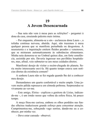 Francisco Cândido Xavier - Nosso Lar - pelo Espírito André Luiz 86
19
A Jovem Desencarnada
– Sua neta não vem à mesa para as refeições? - perguntei à
dona da casa, ensaiando palestra mais íntima.
– Por enquanto, alimenta-se a sós - esclareceu dona Laura -, a
tolinha continua nervosa, abatida. Aqui, não trazemos à mesa
qualquer pessoa que se manifeste perturbada ou desgostosa. A
neurastenia e a inquietação emitem fluidos pesados e venenosos,
que se misturam automaticamente às substâncias alimentares.
Minha neta demorou-se no Umbral quinze dias, em forte sonolên-
cia, assistida por nós. Deveria ingressar nos pavilhões hospitala-
res, mas, afinal, veio submeter-se aos meus cuidados diretos.
Manifestei desejo de visitar a recém-chegada do planeta. Se-
ria muito interessante ouvi-la. Há quanto tempo estava sem notí-
cias diretas da existência comum?
A senhora Laura não se fez rogada quando lhe dei a conhecer
meu desejo.
Demandamos um quarto confortável e muito amplo. Uma jo-
vem muito pálida repousava em cômoda poltrona. Surpreendeu-se
vivamente ao ver-me.
– Este amigo, Eloísa - explicou a genitora de Lísias, indican-
do-me -, é um irmão nosso que voltou da esfera física, há pouco
tempo.
A moça fitou-me curiosa, embora os olhos perdidos nas fun-
das olheiras traduzissem grande esforço para concentrar atenção.
Cumprimentou-me, esboçando vago sorriso, dando-me eu a co-
nhecer, por minha vez.
– Deve estar cansada - observei.
 