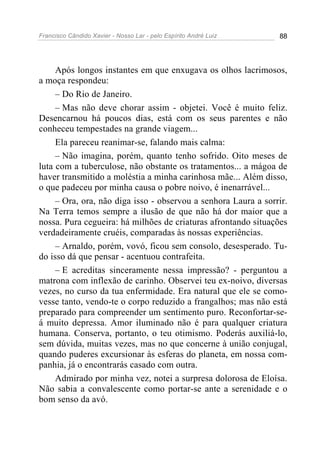 Francisco Cândido Xavier - Nosso Lar - pelo Espírito André Luiz 88
Após longos instantes em que enxugava os olhos lacrimosos,
a moça respondeu:
– Do Rio de Janeiro.
– Mas não deve chorar assim - objetei. Você é muito feliz.
Desencarnou há poucos dias, está com os seus parentes e não
conheceu tempestades na grande viagem...
Ela pareceu reanimar-se, falando mais calma:
– Não imagina, porém, quanto tenho sofrido. Oito meses de
luta com a tuberculose, não obstante os tratamentos... a mágoa de
haver transmitido a moléstia a minha carinhosa mãe... Além disso,
o que padeceu por minha causa o pobre noivo, é inenarrável...
– Ora, ora, não diga isso - observou a senhora Laura a sorrir.
Na Terra temos sempre a ilusão de que não há dor maior que a
nossa. Pura cegueira: há milhões de criaturas afrontando situações
verdadeiramente cruéis, comparadas às nossas experiências.
– Arnaldo, porém, vovó, ficou sem consolo, desesperado. Tu-
do isso dá que pensar - acentuou contrafeita.
– E acreditas sinceramente nessa impressão? - perguntou a
matrona com inflexão de carinho. Observei teu ex-noivo, diversas
vezes, no curso da tua enfermidade. Era natural que ele se como-
vesse tanto, vendo-te o corpo reduzido a frangalhos; mas não está
preparado para compreender um sentimento puro. Reconfortar-se-
á muito depressa. Amor iluminado não é para qualquer criatura
humana. Conserva, portanto, o teu otimismo. Poderás auxiliá-lo,
sem dúvida, muitas vezes, mas no que concerne à união conjugal,
quando puderes excursionar às esferas do planeta, em nossa com-
panhia, já o encontrarás casado com outra.
Admirado por minha vez, notei a surpresa dolorosa de Eloísa.
Não sabia a convalescente como portar-se ante a serenidade e o
bom senso da avó.
 