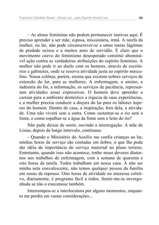 Francisco Cândido Xavier - Nosso Lar - pelo Espírito André Luiz 94
– As almas femininas não podem permanecer inativas aqui. É
preciso aprender a ser mãe, esposa, missionária, irmã. A tarefa da
mulher, no lar, não pode circunscrever-se a umas tantas lágrimas
de piedade ociosa e a muitos anos de servidão. É claro que o
movimento coevo do feminismo desesperado constituí abominá-
vel ação contra as verdadeiras atribuições do espírito feminino. A
mulher não pode ir ao duelo com os homens, através de escritó-
rios e gabinetes, onde se reserva atividade justa ao espírito mascu-
lino. Nossa colônia, porém, ensina que existem nobres serviços de
extensão do lar, para as mulheres. A enfermagem, o ensino, a
indústria do fio, a informação, os serviços de paciência, represen-
tam atividades assaz expressivas. O homem deve aprender a
carrear para o ambiente doméstico a riqueza de suas experiências,
e a mulher precisa conduzir a doçura do lar para os labores áspe-
ros do homem. Dentro de casa, a inspiração; fora dela, a ativida-
de. Uma não viverá sem a outra. Como sustentar-se o rio sem a
fonte, e como espalhar-se a água da fonte sem o leito do rio?
Não pude deixar de sorrir, ouvindo a interrogação. A mãe de
Lísias, depois de longo intervalo, continuou:
– Quando o Ministério do Auxílio me confia crianças ao lar,
minhas horas de serviço são contadas em dobro, o que lhe pode
dar idéia da importância do serviço maternal no plano terreno.
Entretanto, quando isso não acontece, tenho meus deveres diutur-
nos nos trabalhos de enfermagem, com a semana de quarenta e
oito horas de tarefa. Todos trabalham em nossa casa. A não ser
minha neta convalescente, não temos qualquer pessoa da família
em zonas de repouso. Oito horas de atividade no interesse coleti-
vo, diariamente, é programa fácil a todos. Sentir-me-ia envergo-
nhada se não o executasse também.
Interrompeu-se a interlocutora por alguns momentos, enquan-
to me perdia em vastas considerações...
 