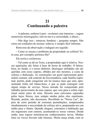 Francisco Cândido Xavier - Nosso Lar - pelo Espírito André Luiz 95
21
Continuando a palestra
– A palestra, senhora Laura - exclamei com interesse -, sugere
numerosas interrogações, relevar-me-á a curiosidade, o abuso...
– Não diga isso - retrucou, bondosa -, pergunte sempre. Não
estou em condições de ensinar; todavia, é sempre fácil informar.
Rimo-nos da observação e indaguei em seguida:
– Como se encara o problema da propriedade na colônia? Es-
ta casa, por exemplo, pertence-lhe?
Ela sorriu e esclareceu:
– Tal como se dá na Terra, a propriedade aqui é relativa. Nos-
sas aquisições são feitas à base de horas de trabalho. O bônus-
hora, no fundo, é o nosso dinheiro. Quaisquer utilidades são ad-
quiridas com esses cupons, obtidos por nós mesmos, a custa de
esforço e dedicação. As construções em geral representam patri-
mônio comum, sob controle da Governadoria; cada família espiri-
tual, porém, pode conquistar um lar (nunca mais que um), apre-
sentando trinta mil bônus-hora, o que se pode conseguir com
algum tempo de serviço. Nossa morada foi conquistada pelo
trabalho perseverante de meu esposo, que veio para a esfera espi-
ritual muito antes de mim. Dezoito anos estivemos separados
pelos laços físicos, mas sempre unidos pelos elos espirituais.
Ricardo, porém, não descansou. Recolhido ao "Nosso Lar", de-
pois de certo período de extremas perturbações, compreendeu
imediatamente a necessidade do esforço ativo, preparando-nos um
ninho para o futuro. Quando cheguei, estreamos a habitação que
ele organizara com esmero, acentuando-se nossa ventura. Desde
então, meu esposo ministrou-me conhecimentos novos. Minhas
lutas na viuvez haviam sido intensas. Muito moça ainda, com os
 