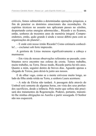 Francisco Cândido Xavier - Nosso Lar - pelo Espírito André Luiz 98
critíveis, fomos submetidos a determinadas operações psíquicas, a
fim de penetrar os domínios emocionais das recordações. Os
espíritos técnicos no assunto nos aplicaram passes no cérebro,
despertando certas energias adormecidas... Ricardo e eu ficamos,
então, senhores de trezentos anos de memória integral. Compre-
endemos, então, quão grande é ainda o nosso débito para com as
organizações do planeta!...
– E onde está nosso irmão Ricardo? Como estimaria conhecê-
lo!... - exclamei sob forte impressão.
A genitora de Lísias meneou significativamente a cabeça e
murmurou:
– Em vista de nossas observações referentes ao passado, com-
binamos novo encontro nas esferas da crosta. Temos trabalho,
muito trabalho, na Terra. Desse modo, Ricardo partiu há três anos.
Quanto a mim, seguirei dentro de breves dias. Aguardo apenas a
chegada de Teresa, para deixá-la junto aos nossos.
E de olhar vago, como se a mente estivesse muito longe, ao
lado da filha ainda retida na Terra, a senhora Laura acentuou:
– A mãe de Eloísa não tardará. A passagem dela através do
Umbral será somente de algumas horas, em vista dos seus profun-
dos sacrifícios, desde a infância. Pelo muito que sofreu não preci-
sará dos tratamentos da Regeneração. Poderei, portanto, transmi-
tir-lhe minhas obrigações no Auxílio e partir sossegada. O Senhor
não nos esquecerá.
 