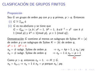 CLASIFICACI´ON DE GRUPOS FINITOS
Proposici´on
Sea G un grupo de orden pq con p y q primos, p > q. Entonces
(i) G ∼= Zpq ´o
(ii) G es no-abeliano y se tiene que
G = Gpq := a, b | ap = 1, bq = 1, b a b−1 = ak con k ≡
1 (mod p) y kq ≡ 1(mod p), p ≡ 1 (mod q) .
Demostraci´on G contiene al menos un subgrupo de Sylow H = a
de orden p y un subgrupo de Sylow K = b de orden q,
ap = 1 bq = 1
np = # subgr. Sylow de orden p. ⇒ np = kp + 1, y np | pq
nq = # subgr. Sylow de orden q ⇒ np = 1 ´o np = p + 1
NO
Como p > q, entonces np = 1. ⇒ H G.
nq = kq+1 ⇒ nq = 1 ´o nq = p porque nq | pq.
 