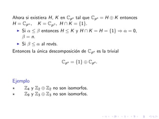 Ahora si existiera H, K en Cpn tal que Cpn = H ⊕ K entonces
H = Cpα , K = Cpβ , H ∩ K = {1}.
Si α ≤ β entonces H ≤ K y H ∩ K = H = {1} ⇒ α = 0,
β = n.
Si β ≤ α al rev´es.
Entonces la ´unica descomposici´on de Cpn es la trivial
Cpn = {1} ⊕ Cpn .
Ejemplo
Z4 y Z2 ⊕ Z2 no son isomorfos.
Z9 y Z3 ⊕ Z3 no son isomorfos.
 