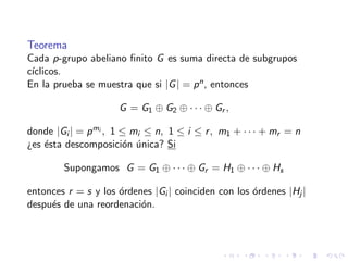 Teorema
Cada p-grupo abeliano ﬁnito G es suma directa de subgrupos
c´ıclicos.
En la prueba se muestra que si |G| = pn, entonces
G = G1 ⊕ G2 ⊕ · · · ⊕ Gr ,
donde |Gi | = pmi , 1 ≤ mi ≤ n, 1 ≤ i ≤ r, m1 + · · · + mr = n
¿es ´esta descomposici´on ´unica? Si
Supongamos G = G1 ⊕ · · · ⊕ Gr = H1 ⊕ · · · ⊕ Hs
entonces r = s y los ´ordenes |Gi | coinciden con los ´ordenes |Hj |
despu´es de una reordenaci´on.
 