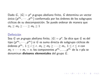 Dado G, |G| = pn p-grupo abeliano ﬁnito, G determina un vector
´unico (pm1 , · · · , pmr ) conformada por los ´ordenes de los subgrupos
c´ıclicos de su descomposici´on. Se puede ordenar de manera que
m1 ≥ m2 ≥ · · · ≥ m1 ≥ 1
Deﬁnici´on
Sea G un p-grupo abeliano ﬁnito, |G| = pn. Se dice que G es del
tipo (pm1 , · · · , pmi ) si G es suma directa de subgrupo c´ıclicos de
´ordenes pmi , 1 ≤ i ≤ r. m1 ≥ m2 ≥ · · · ≥ mr , 1 ≤ r ≤ n con
m1 + · · · + mr = n, los componentes pm1 , . . . , pmr de la r-pla se
denominan divisores elementales del grupo G.
 
