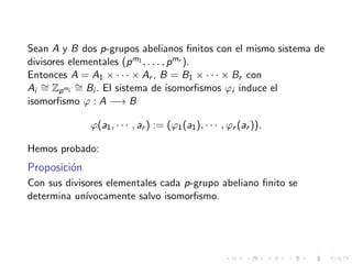 Sean A y B dos p-grupos abelianos ﬁnitos con el mismo sistema de
divisores elementales (pm1 , . . . , pmr ).
Entonces A = A1 × · · · × Ar , B = B1 × · · · × Br con
Ai
∼= Zpmi
∼= Bi . El sistema de isomorﬁsmos ϕi induce el
isomorﬁsmo ϕ : A −→ B
ϕ(a1, · · · , ar ) := (ϕ1(a1), · · · , ϕr (ar )).
Hemos probado:
Proposici´on
Con sus divisores elementales cada p-grupo abeliano ﬁnito se
determina un´ıvocamente salvo isomorﬁsmo.
 