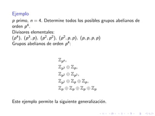 Ejemplo
p primo, n = 4. Determine todos los posibles grupos abelianos de
orden p4.
Divisores elementales:
(p4), (p3, p), (p2, p2), (p2, p, p), (p, p, p, p)
Grupos abelianos de orden p4:
Zp4 ,
Zp3 ⊕ Zp,
Zp2 ⊕ Zp2 ,
Zp2 ⊕ Zp ⊕ Zp,
Zp ⊕ Zp ⊕ Zp ⊕ Zp
Este ejemplo permite la siguiente generalizaci´on.
 