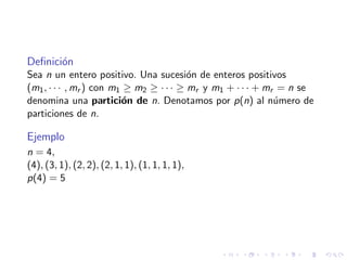 Deﬁnici´on
Sea n un entero positivo. Una sucesi´on de enteros positivos
(m1, · · · , mr ) con m1 ≥ m2 ≥ · · · ≥ mr y m1 + · · · + mr = n se
denomina una partici´on de n. Denotamos por p(n) al n´umero de
particiones de n.
Ejemplo
n = 4,
(4), (3, 1), (2, 2), (2, 1, 1), (1, 1, 1, 1),
p(4) = 5
 